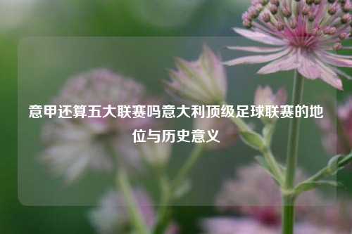 意甲还算五大联赛吗意大利顶级足球联赛的地位与历史意义