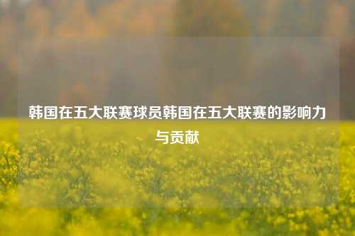 韩国在五大联赛球员韩国在五大联赛的影响力与贡献